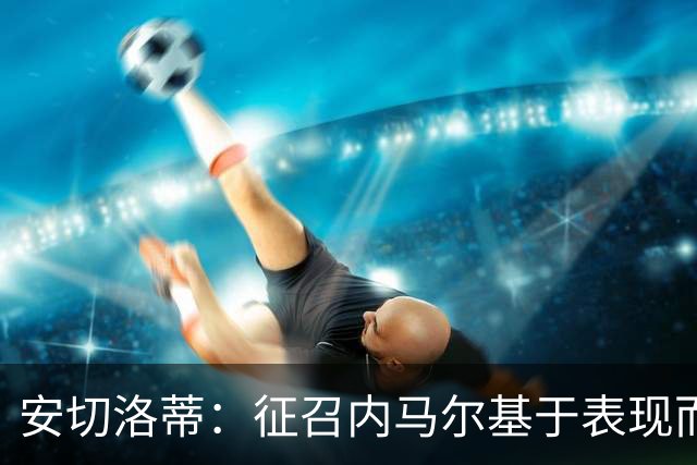 安切洛蒂：征召内马尔基于表现而非压力 若状态好会带来巨大帮助